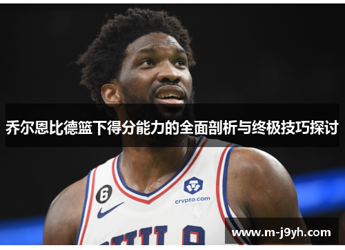 乔尔恩比德篮下得分能力的全面剖析与终极技巧探讨