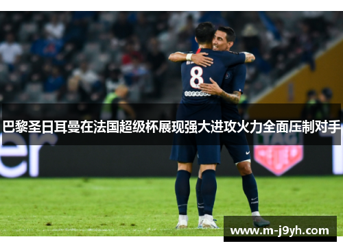 巴黎圣日耳曼在法国超级杯展现强大进攻火力全面压制对手
