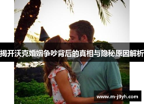揭开沃克婚姻争吵背后的真相与隐秘原因解析