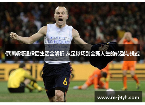 伊涅斯塔退役后生活全解析 从足球场到全新人生的转型与挑战