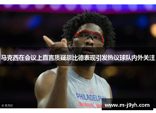 马克西在会议上直言质疑恩比德表现引发热议球队内外关注