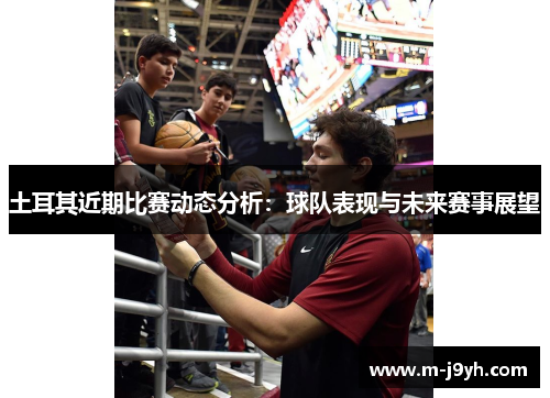 土耳其近期比赛动态分析:球队表现与未来赛事展望 土耳其近期比赛动态分析:球队表现与未来赛事展望