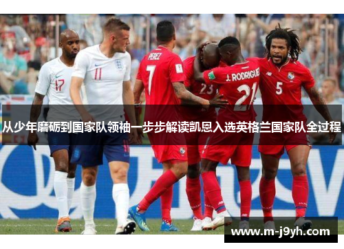 从少年磨砺到国家队领袖一步步解读凯恩入选英格兰国家队全过程 从少年磨砺到国家队领袖一步步解读凯恩入选英格兰国家队全过程