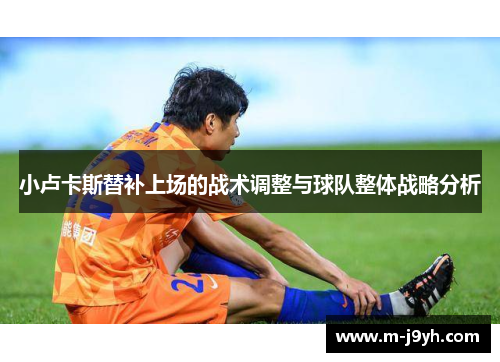 小卢卡斯替补上场的战术调整与球队整体战略分析 小卢卡斯替补上场的战术调整与球队整体战略分析