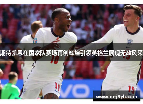 期待凯恩在国家队赛场再创辉煌引领英格兰展现无敌风采 期待凯恩在国家队赛场再创辉煌引领英格兰展现无敌风采