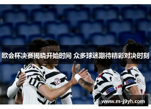 欧会杯决赛揭晓开始时间 众多球迷期待精彩对决时刻 欧会杯决赛揭晓开始时间 众多球迷期待精彩对决时刻